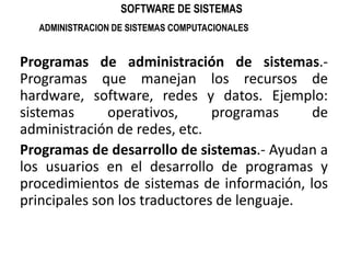 SOFTWARE DE SISTEMASADMINISTRACION DE SISTEMAS COMPUTACIONALESProgramas de administración de sistemas.- Programas que manejan los recursos de hardware, software, redes y datos. Ejemplo: sistemas operativos, programas de administración de redes, etc.Programas de desarrollo de sistemas.- Ayudan a los usuarios en el desarrollo de programas y procedimientos de sistemas de información, los principales son los traductores de lenguaje.