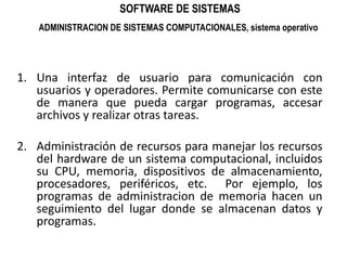 SOFTWARE DE SISTEMASADMINISTRACION DE SISTEMAS COMPUTACIONALES, sistema operativoUna interfaz de usuario para comunicación con usuarios y operadores. Permite comunicarse con este de manera que pueda cargar programas, accesar archivos y realizar otras tareas.Administración de recursos para manejar los recursos del hardware de un sistema computacional, incluidos su CPU, memoria, dispositivos de almacenamiento, procesadores, periféricos, etc.  Por ejemplo, los programas de administracion de memoria hacen un seguimiento del lugar donde se almacenan datos y programas.
