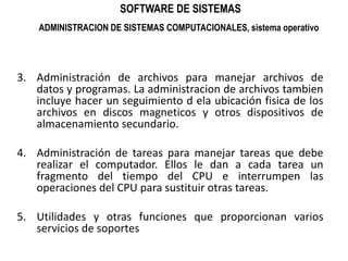 SOFTWARE DE SISTEMASADMINISTRACION DE SISTEMAS COMPUTACIONALES, sistema operativoAdministración de archivos para manejar archivos de datos y programas. La administracion de archivos tambien incluye hacer un seguimiento d ela ubicación fisica de los archivos en discos magneticos y otros dispositivos de almacenamiento secundario.Administración de tareas para manejar tareas que debe realizar el computador. Ellos le dan a cada tarea un fragmento del tiempo del CPU e interrumpen las operaciones del CPU para sustituir otras tareas.Utilidades y otras funciones que proporcionan varios servicios de soportes