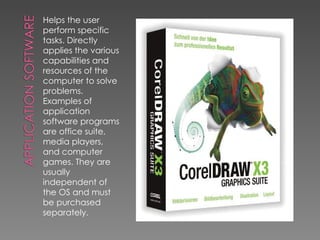 Helps the user perform specific tasks. Directly applies the various capabilities and resources of the computer to solve problems. Examples of application software programs are office suite, media players, and computer games. They are usually independent of the OS and must be purchased separately. 