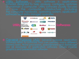  Utility Software : Utility software is application
sofware designed to help analyze, configure, optimize
or maintain a computer. Utility software usually focuses
on how the computer infrastructure (including
the computer hardware, operating system, application
software and data storage) operates.
Utility Softwares
 General Purpose (AS): General purpose application
software refers to software that can perform many different
related tasks. Word processors, spreadsheets and databases
are all examples of application software. Others include
graphics and presentation software
 