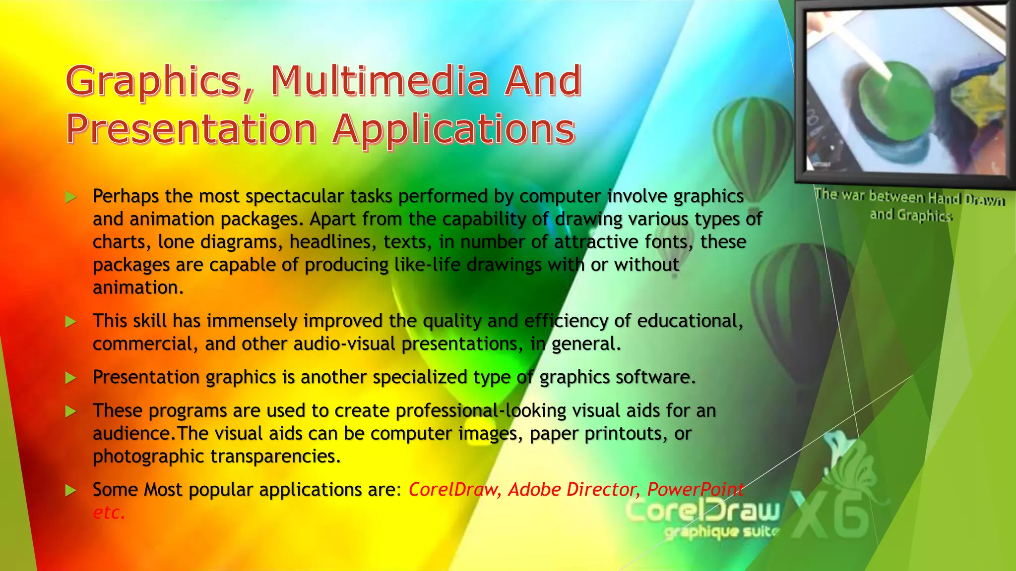  Perhaps the most spectacular tasks performed by computer involve graphics
and animation packages. Apart from the capability of drawing various types of
charts, lone diagrams, headlines, texts, in number of attractive fonts, these
packages are capable of producing like-life drawings with or without
animation.
 This skill has immensely improved the quality and efficiency of educational,
commercial, and other audio-visual presentations, in general.
 Presentation graphics is another specialized type of graphics software.
 These programs are used to create professional-looking visual aids for an
audience.The visual aids can be computer images, paper printouts, or
photographic transparencies.
 Some Most popular applications are: CorelDraw, Adobe Director, PowerPoint
etc.
 