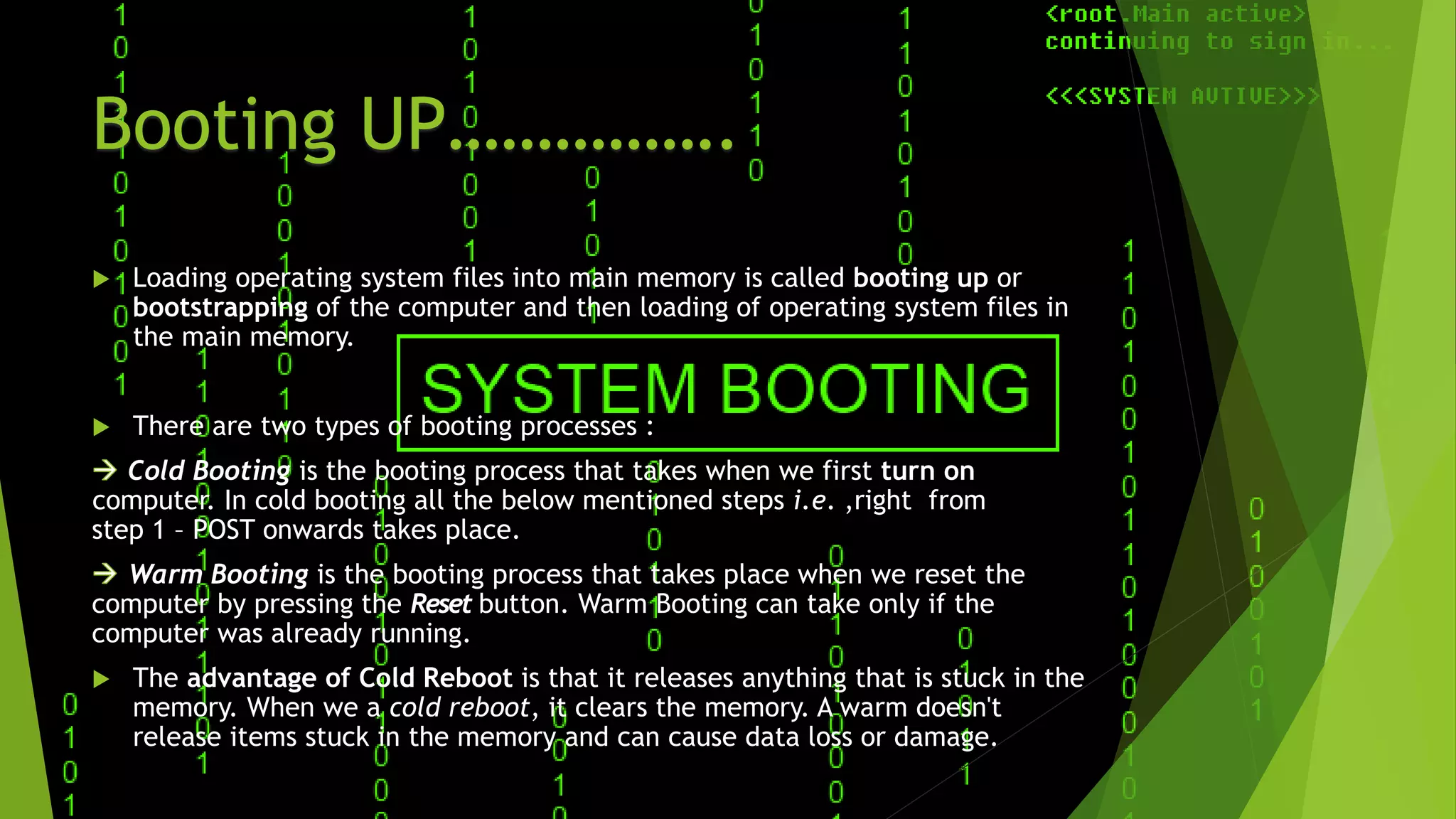 Booting UP…………….
 Loading operating system files into main memory is called booting up or
bootstrapping of the computer and then loading of operating system files in
the main memory.
 There are two types of booting processes :
Cold Booting is the booting process that takes when we first turn on
.computer. In cold booting all the below mentioned steps i.e. ,right from
step 1 – POST onwards takes place.
Warm Booting is the booting process that takes place when we reset the
computer by pressing the Reset button. Warm Booting can take only if the
computer was already running.
 The advantage of Cold Reboot is that it releases anything that is stuck in the
memory. When we a cold reboot, it clears the memory. A warm doesn't
release items stuck in the memory and can cause data loss or damage.
 