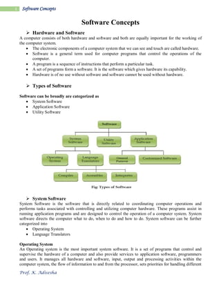 Prof. K. Adisesha
1 Software Concepts
Software Concepts
 Hardware and Software
A computer consists of both hardware and software and both are equally important for the working of
the computer system.
 The electronic components of a computer system that we can see and touch are called hardware.
 Software is a general term used for computer programs that control the operations of the
computer.
 A program is a sequence of instructions that perform a particular task.
 A set of programs form a software. It is the software which gives hardware its capability.
 Hardware is of no use without software and software cannot be used without hardware.
 Types of Software
Software can be broadly are categorized as
 System Software
 Application Software
 Utility Software
 System Software
System Software is the software that is directly related to coordinating computer operations and
performs tasks associated with controlling and utilizing computer hardware. These programs assist in
running application programs and are designed to control the operation of a computer system. System
software directs the computer what to do, when to do and how to do. System software can be further
categorized into
 Operating System
 Language Translators
Operating System
An Operating system is the most important system software. It is a set of programs that control and
supervise the hardware of a computer and also provide services to application software, programmers
and users. It manages all hardware and software, input, output and processing activities within the
computer system, the flow of information to and from the processor, sets priorities for handling different
 