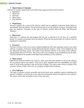 Prof. K. Adisesha
10 Software Concepts
 Open Source Concepts
Software are mainly categorized into the following categories based on their licenses:
1. Proprietary
2. Shareware
3. Freeware
4. Open source
5. Free Software
 Proprietary
We pay a supplier for a copy of the software, which may be supplied on physical media (disks) or
downloaded, from the Internet. We get the permission to use the software on one or sometimes more
than one machines. Examples of this type of software include Microsoft Office and Microsoft
Windows.
 Shareware
Shareware is a software for trial purpose that the user is allowed to try for free, for a specified
period. It is usually downloaded from the Internet. When the trial period ends, the software must be
purchased or uninstalled.
 Freeware
Freeware software is free of cost and is usually bundled up with some operating system or any other
software. Examples of freeware include Microsoft Internet Explorer, which comes bundled up with
any Microsoft operating system. The author of the freeware software is the owner of the software,
though people may use it for free. The source code is not available, so no modifications can be done.
Freeware should not be mistaken with Open Source Software or Free Software.
 Open source
Open Source Software (OSS) is the software, which gives the users freedom to run/use the software
for any purpose and in any manner. They can be used, modified and even redistributed. In simple
terms it can be freely used but it may not be free of charge. The source code is freely available to the
customer. Python, UNIX, JAVA etc. are examples of Open Source Software.
 Free Software
This type of software is freely accessible and can be freely used, modified, copied or distributed by
anyone. In addition, no license fee or any other form of payment need to be made for a free software.
The source code is also accessible in case of free soft wares.
 