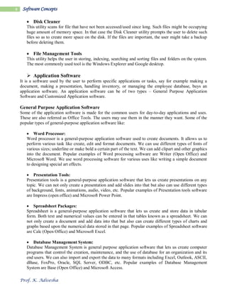 Prof. K. Adisesha
8 Software Concepts
 Disk Cleaner
This utility scans for file that have not been accessed/used since long. Such files might be occupying
huge amount of memory space. In that case the Disk Cleaner utility prompts the user to delete such
files so as to create more space on the disk. If the files are important, the user might take a backup
before deleting them.
 File Management Tools
This utility helps the user in storing, indexing, searching and sorting files and folders on the system.
The most commonly used tool is the Windows Explorer and Google desktop.
 Application Software
It is a software used by the user to perform specific applications or tasks, say for example making a
document, making a presentation, handling inventory, or managing the employee database, buys an
application software. An application software can be of two types – General Purpose Application
Software and Customized Application software.
General Purpose Application Software
Some of the application software is made for the common users for day-to-day applications and uses.
These are also referred as Office Tools. The users may use them in the manner they want. Some of the
popular types of general-purpose application software like:
 Word Processor:
Word processor is a general-purpose application software used to create documents. It allows us to
perform various task like create, edit and format documents. We can use different types of fonts of
various sizes; underline or make bold a certain part of the text. We can add clipart and other graphics
into the document. Popular examples of Word processing software are Writer (Open Office) and
Microsoft Word. We use word processing software for various uses like writing a simple document
to designing special art effects.
 Presentation Tools:
Presentation tools is a general-purpose application software that lets us create presentations on any
topic. We can not only create a presentation and add slides into that but also can use different types
of background, fonts, animations, audio, video, etc. Popular examples of Presentation tools software
are Impress (open office) and Microsoft Power Point.
 Spreadsheet Packages:
Spreadsheet is a general-purpose application software that lets us create and store data in tabular
form. Both text and numerical values can be entered in that tables known as a spreadsheet. We can
not only create a document and add data into that but also can create different types of charts and
graphs based upon the numerical data stored in that page. Popular examples of Spreadsheet software
are Calc (Open Office) and Microsoft Excel.
 Database Management System:
Database Management System is general purpose application software that lets us create computer
programs that control the creation, maintenance, and the use of database for an organization and its
end users. We can also import and export the data to many formats including Excel, Outlook, ASCII,
dBase, FoxPro, Oracle, SQL Server, ODBC, etc. Popular examples of Database Management
System are Base (Open Office) and Microsoft Access.
 