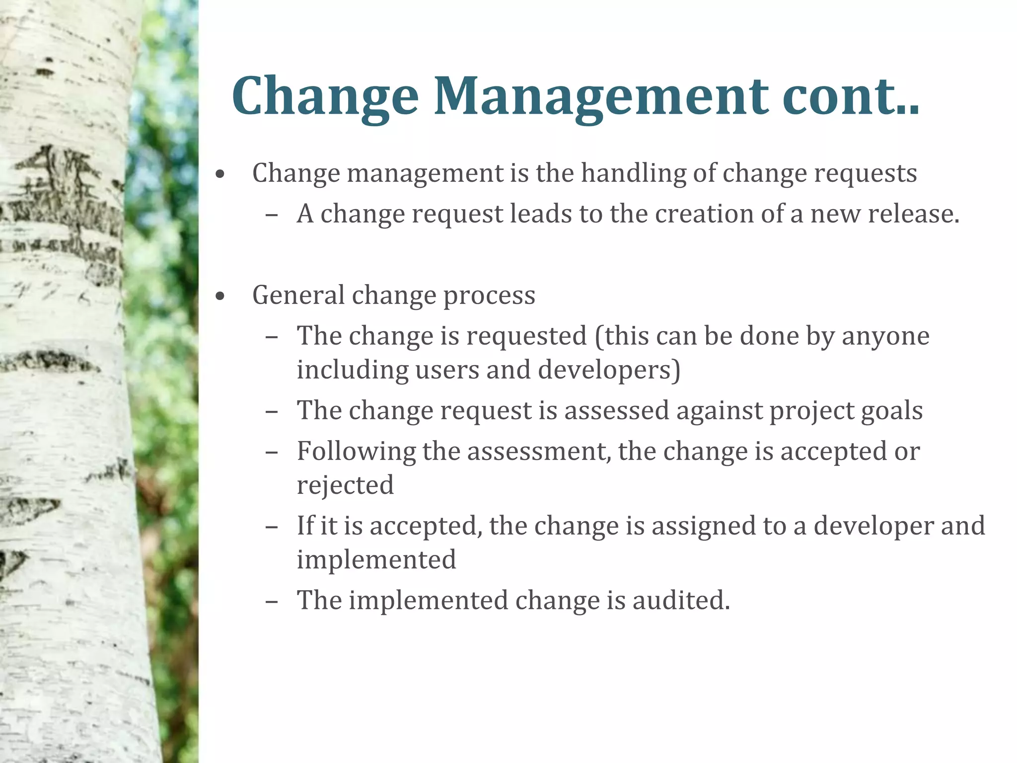 Change Management cont..
• Change management is the handling of change requests
   – A change request leads to the creation of a new release.

• General change process
   – The change is requested (this can be done by anyone
     including users and developers)
   – The change request is assessed against project goals
   – Following the assessment, the change is accepted or
     rejected
   – If it is accepted, the change is assigned to a developer and
     implemented
   – The implemented change is audited.
 