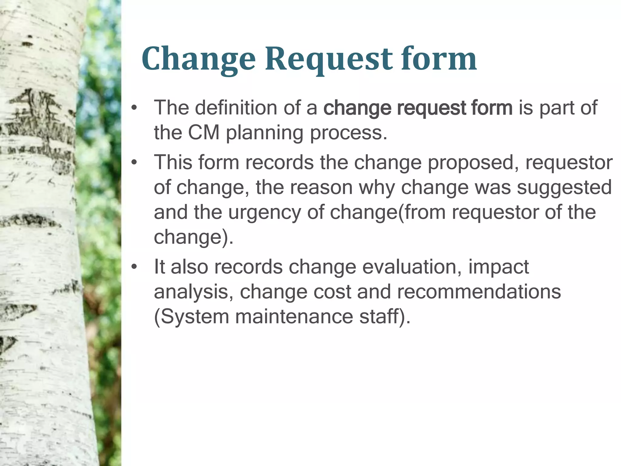 Change Request form
• The definition of a change request form is part of
  the CM planning process.
• This form records the change proposed, requestor
  of change, the reason why change was suggested
  and the urgency of change(from requestor of the
  change).
• It also records change evaluation, impact
  analysis, change cost and recommendations
  (System maintenance staff).
 