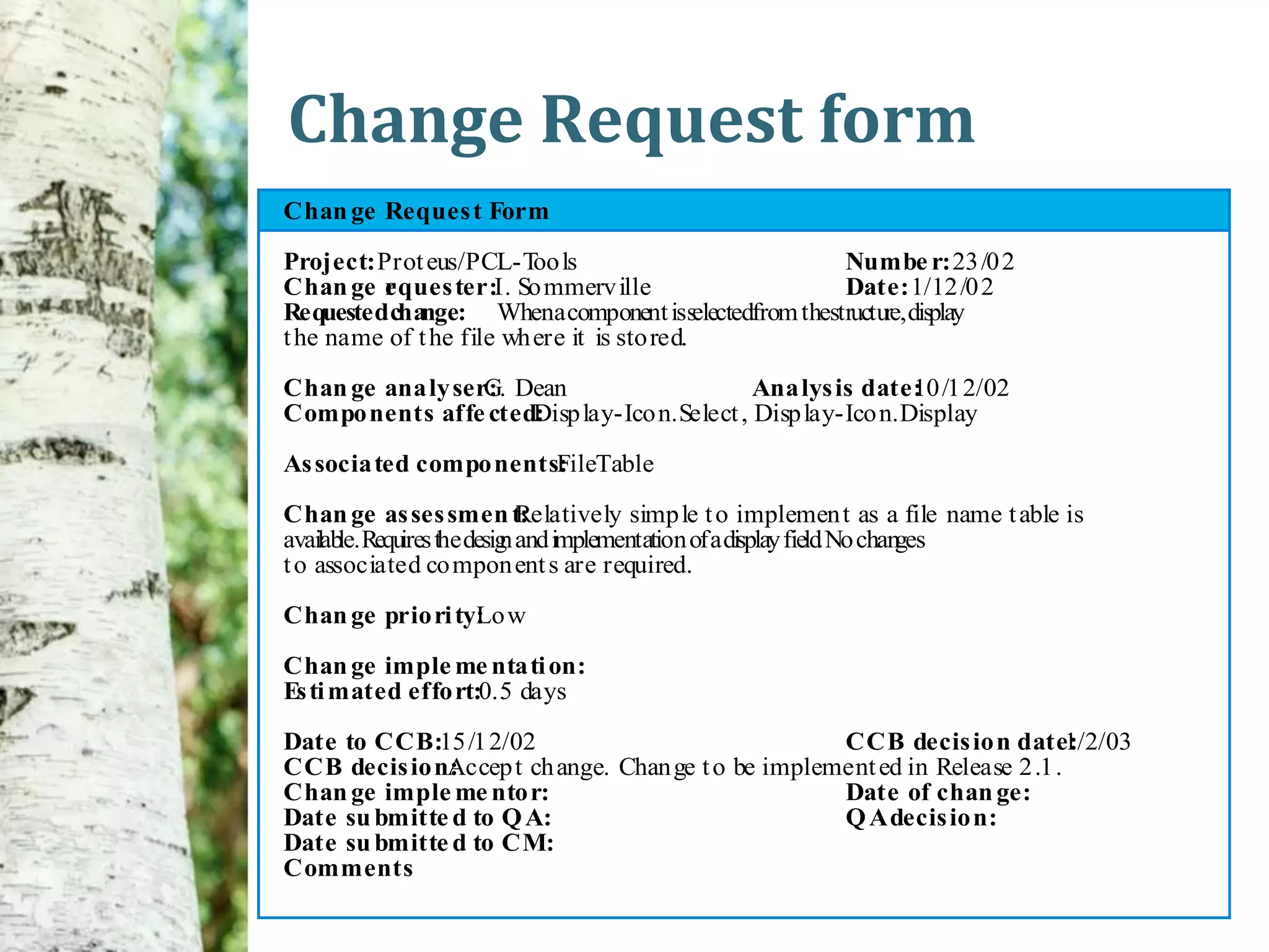 Change Request form
Chan ge Reques t Form

Project: Prot eus/PCL-T lsoo                          Numbe r: 23 /0 2
Chan ge r ques ter:I. So mmerv ille
         e                                            Date: 1/12 /0 2
Requested change: Whena component isselectedfrom thestructu display
                                                           re,
t he name of t he file wh ere it is sto red.

Chan ge ana ly ser: Dean
                  G.                         Ana lys is date: /1 2/02
                                                             10
Compo nents affe cted:
                     Disp lay-Ico n.Select , Disp lay-Ico n.Display

As socia ted compo nents:
                        FileTable
Chan ge as ses smen t: Relatively simp le t o implemen t as a file name t able is
availab Requ the desig and implementation of a display field No chan
       le.  ires     n                                      .       ges
t o associated co mpon ent s are required.

Chan ge prio ri ty: w
                  Lo

Chan ge imple me nta ti on:
Es ti mated effo rt:0.5 days
Date to CCB:15 /1 2/02                              CCB decis io n date:     1/2/03
CCB decis io n:
              Accep t ch ange. Chan ge t o be implement ed in Release 2 .1 .
Chan ge imple me nto r:                             Date of chan ge:
Date su bmitte d to Q A:                            Q A decis io n:
Date su bmitte d to CM:
Comments
 