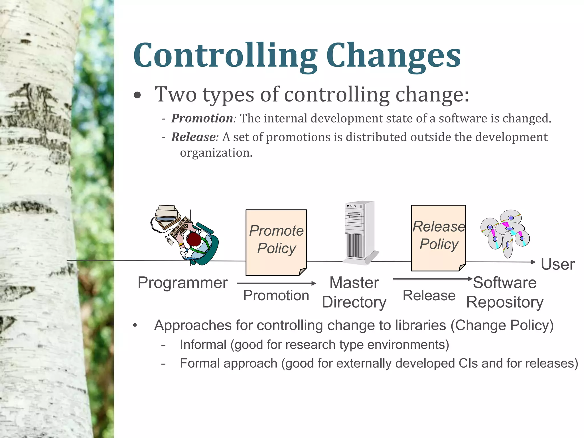 Controlling Changes
• Two types of controlling change:
      - Promotion: The internal development state of a software is changed.
      - Release: A set of promotions is distributed outside the development
         organization.




                     Promote                      Release
                      Policy                       Policy
                                                                         User
    Programmer                 Master            Software
                    Promotion Directory Release Repository

•    Approaches for controlling change to libraries (Change Policy)
      –   Informal (good for research type environments)
      –   Formal approach (good for externally developed CIs and for releases)
 