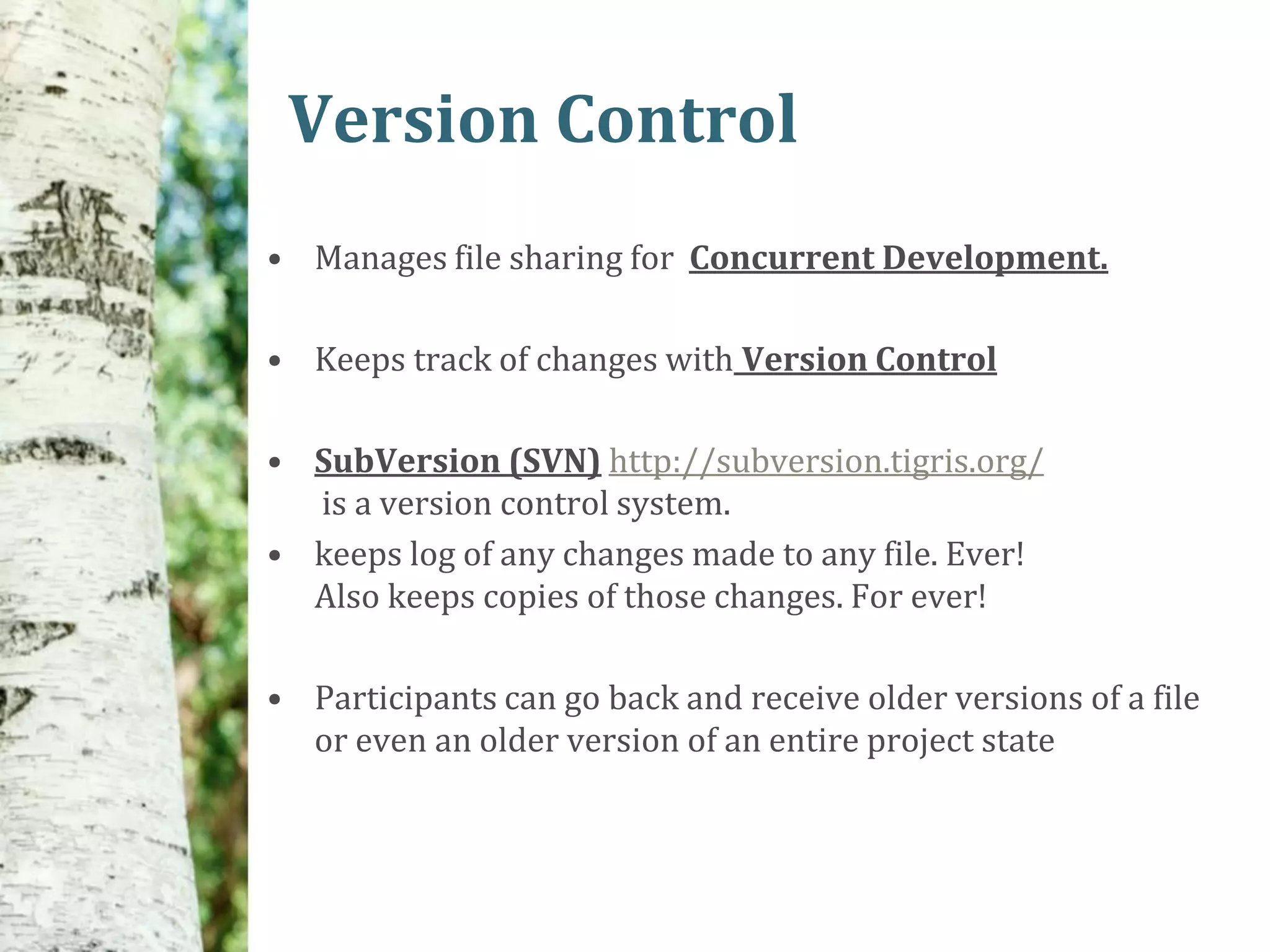 Version Control
• Manages file sharing for Concurrent Development.

• Keeps track of changes with Version Control

• SubVersion (SVN) http://subversion.tigris.org/
  is a version control system.
• keeps log of any changes made to any file. Ever!
  Also keeps copies of those changes. For ever!

• Participants can go back and receive older versions of a file
  or even an older version of an entire project state
 