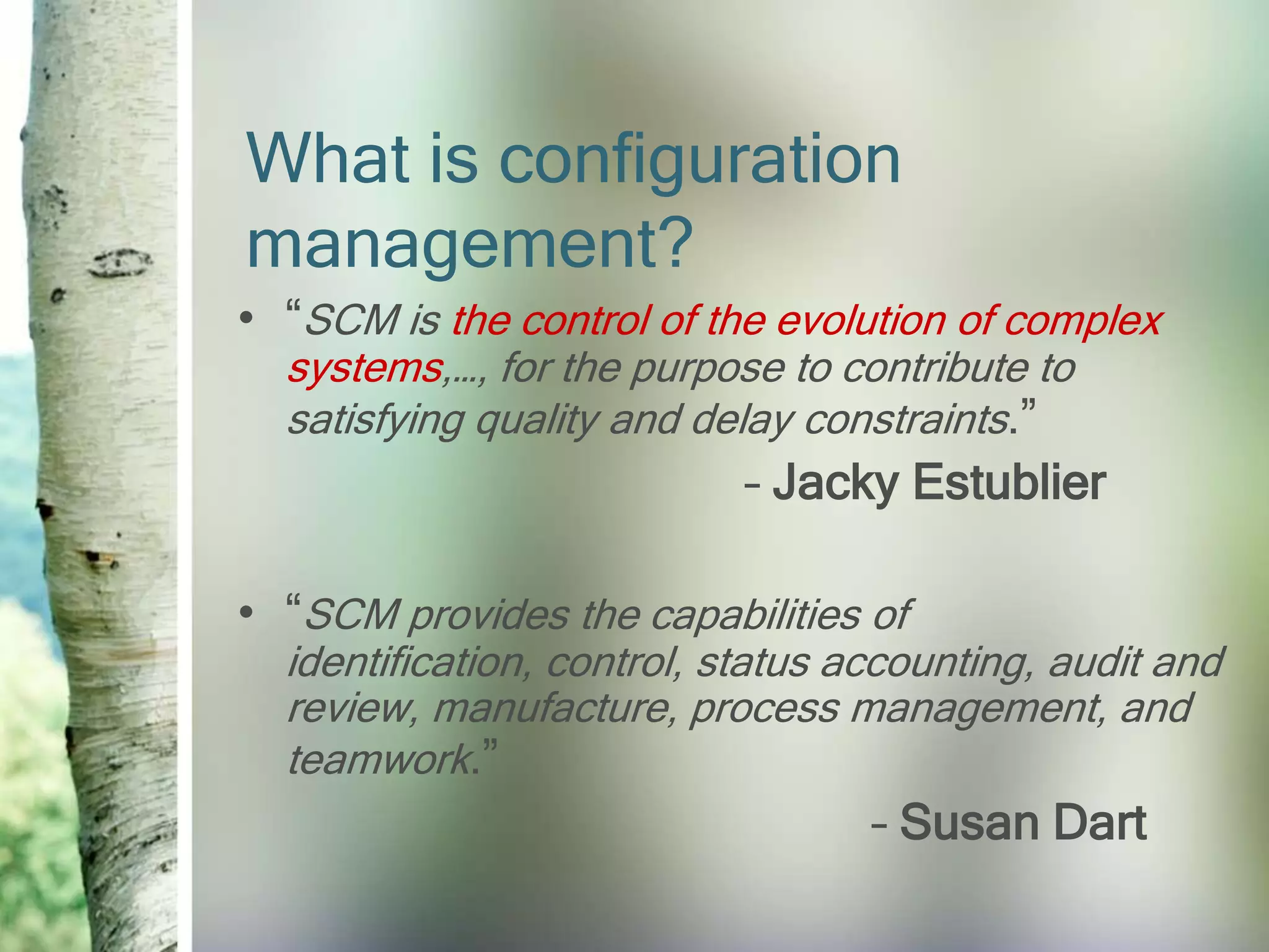 What is configuration
management?
• “SCM is the control of the evolution of complex
  systems,…, for the purpose to contribute to
  satisfying quality and delay constraints.”
                            – Jacky Estublier

• “SCM provides the capabilities of
  identification, control, status accounting, audit and
  review, manufacture, process management, and
  teamwork.”
                                   – Susan Dart
 
