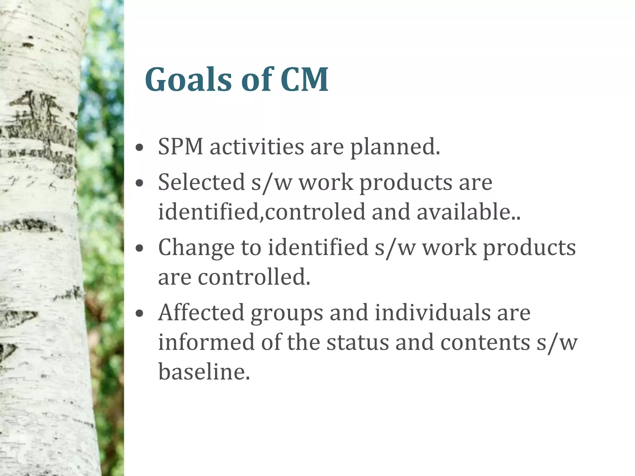 Goals of CM
• SPM activities are planned.
• Selected s/w work products are
  identified,controled and available..
• Change to identified s/w work products
  are controlled.
• Affected groups and individuals are
  informed of the status and contents s/w
  baseline.
 