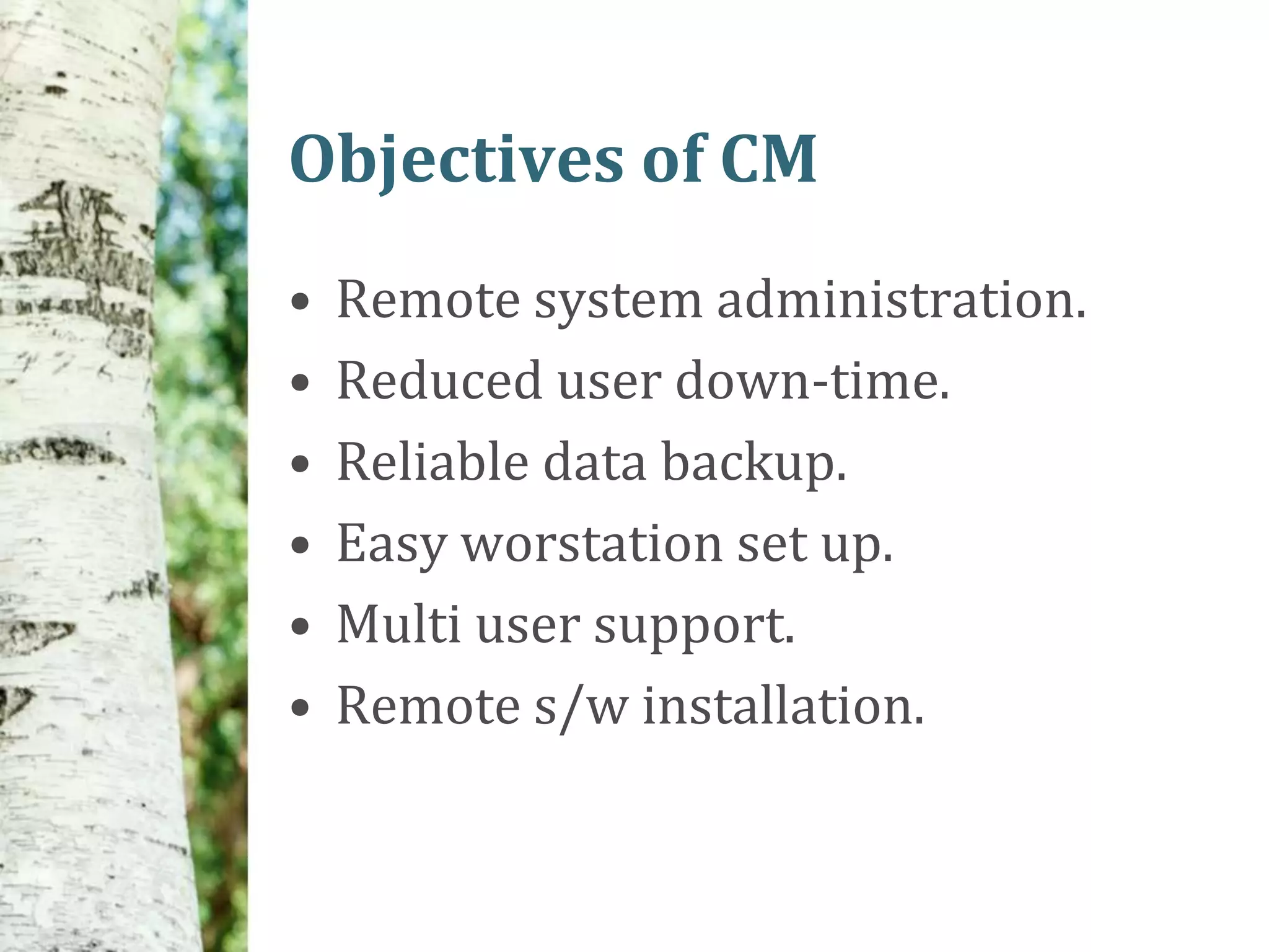 Objectives of CM
•   Remote system administration.
•   Reduced user down-time.
•   Reliable data backup.
•   Easy worstation set up.
•   Multi user support.
•   Remote s/w installation.
 