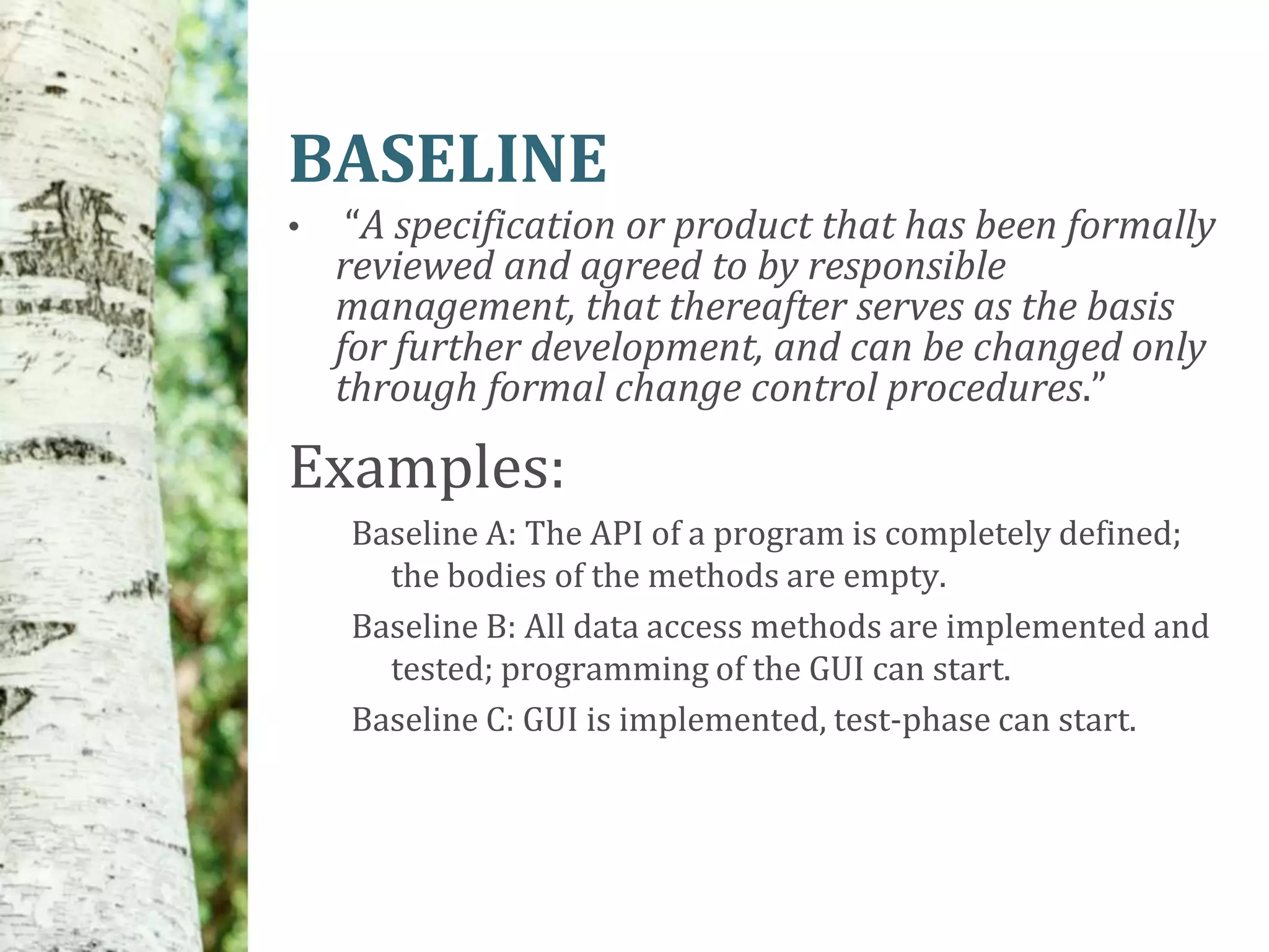 BASELINE
•    “A specification or product that has been formally
    reviewed and agreed to by responsible
    management, that thereafter serves as the basis
    for further development, and can be changed only
    through formal change control procedures.”

Examples:
    Baseline A: The API of a program is completely defined;
      the bodies of the methods are empty.
    Baseline B: All data access methods are implemented and
      tested; programming of the GUI can start.
    Baseline C: GUI is implemented, test-phase can start.
 
