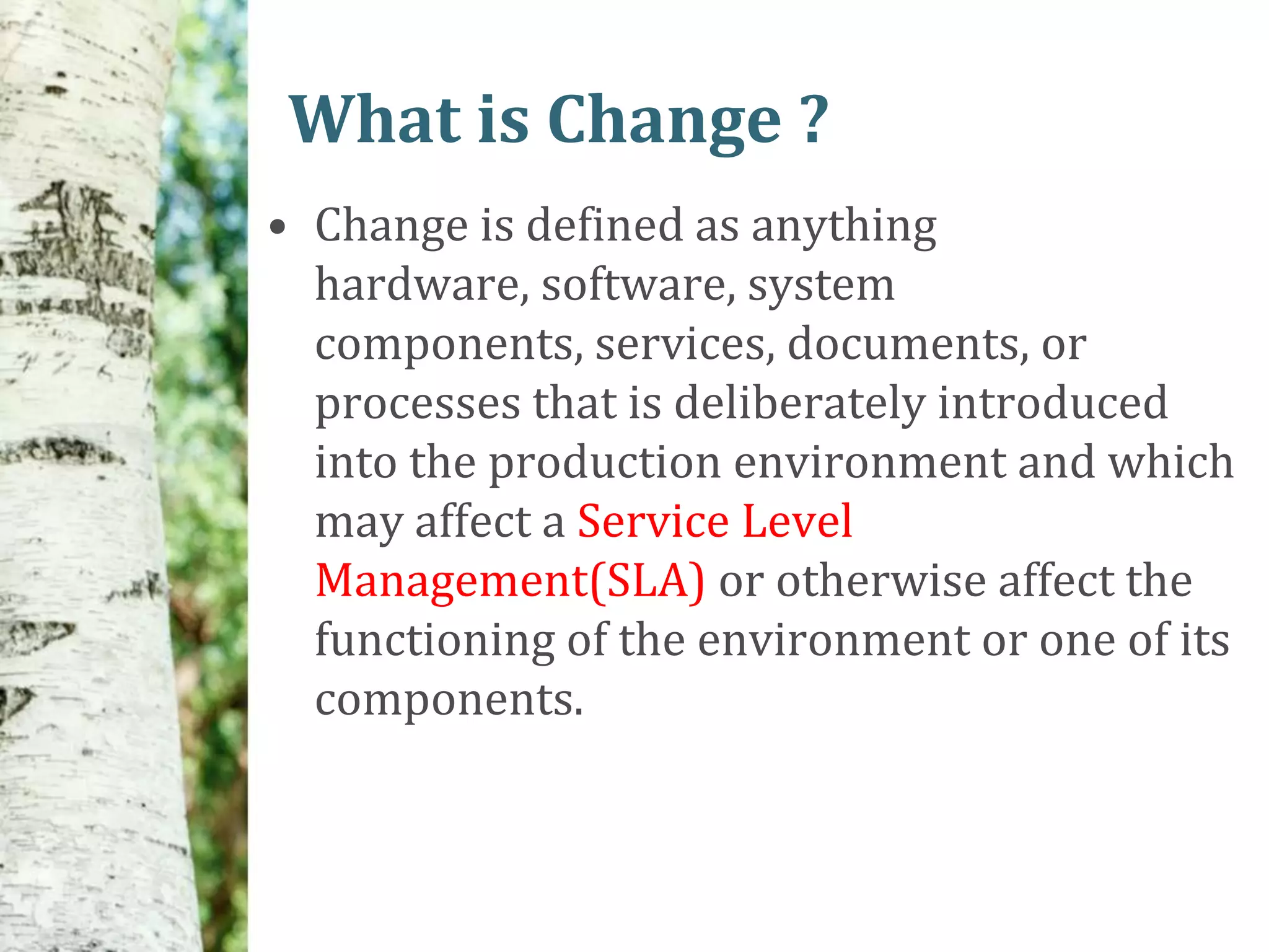 What is Change ?
• Change is defined as anything
  hardware, software, system
  components, services, documents, or
  processes that is deliberately introduced
  into the production environment and which
  may affect a Service Level
  Management(SLA) or otherwise affect the
  functioning of the environment or one of its
  components.
 