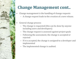 Change Management cont..
• Change management is the handling of change requests
   – A change request leads to the creation of a new release.

• General change process
   – The change is requested (this can be done by anyone
     including users and developers)
   – The change request is assessed against project goals
   – Following the assessment, the change is accepted or
     rejected
   – If it is accepted, the change is assigned to a developer and
     implemented
   – The implemented change is audited.
 