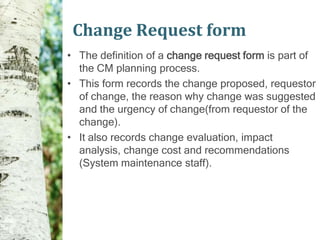 Change Request form
• The definition of a change request form is part of
  the CM planning process.
• This form records the change proposed, requestor
  of change, the reason why change was suggested
  and the urgency of change(from requestor of the
  change).
• It also records change evaluation, impact
  analysis, change cost and recommendations
  (System maintenance staff).
 