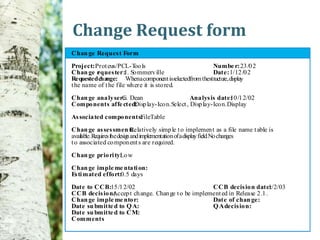 Change Request form
Chan ge Reques t Form

Project: Prot eus/PCL-T lsoo                          Numbe r: 23 /0 2
Chan ge r ques ter:I. So mmerv ille
         e                                            Date: 1/12 /0 2
Requested change: Whena component isselectedfrom thestructu display
                                                           re,
t he name of t he file wh ere it is sto red.

Chan ge ana ly ser: Dean
                  G.                         Ana lys is date: /1 2/02
                                                             10
Compo nents affe cted:
                     Disp lay-Ico n.Select , Disp lay-Ico n.Display

As socia ted compo nents:
                        FileTable
Chan ge as ses smen t: Relatively simp le t o implemen t as a file name t able is
availab Requ the desig and implementation of a display field No chan
       le.  ires     n                                      .       ges
t o associated co mpon ent s are required.

Chan ge prio ri ty: w
                  Lo

Chan ge imple me nta ti on:
Es ti mated effo rt:0.5 days
Date to CCB:15 /1 2/02                              CCB decis io n date:     1/2/03
CCB decis io n:
              Accep t ch ange. Chan ge t o be implement ed in Release 2 .1 .
Chan ge imple me nto r:                             Date of chan ge:
Date su bmitte d to Q A:                            Q A decis io n:
Date su bmitte d to CM:
Comments
 