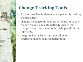 Change Tracking Tools
• A major problem in change management is tracking
  change status.
• Change tracking tools keep track the status of each
  change request and automatically ensure that
  change requests are sent to the right people at the
  right time.
• Integrated with E-mail systems allowing
  electronic change request distribution.
 