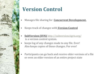 Version Control
• Manages file sharing for Concurrent Development.

• Keeps track of changes with Version Control

• SubVersion (SVN) http://subversion.tigris.org/
  is a version control system.
• keeps log of any changes made to any file. Ever!
  Also keeps copies of those changes. For ever!

• Participants can go back and receive older versions of a file
  or even an older version of an entire project state
 