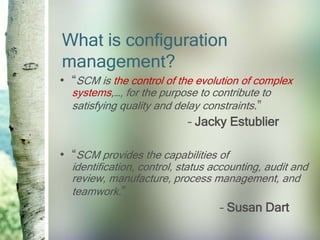 What is configuration
management?
• “SCM is the control of the evolution of complex
  systems,…, for the purpose to contribute to
  satisfying quality and delay constraints.”
                            – Jacky Estublier

• “SCM provides the capabilities of
  identification, control, status accounting, audit and
  review, manufacture, process management, and
  teamwork.”
                                   – Susan Dart
 