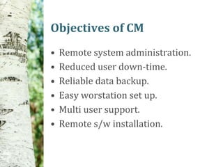 Objectives of CM
•   Remote system administration.
•   Reduced user down-time.
•   Reliable data backup.
•   Easy worstation set up.
•   Multi user support.
•   Remote s/w installation.
 