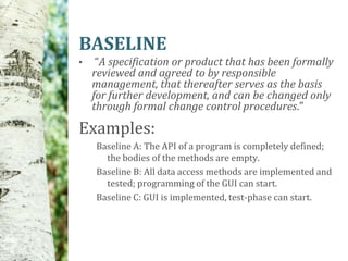BASELINE
•    “A specification or product that has been formally
    reviewed and agreed to by responsible
    management, that thereafter serves as the basis
    for further development, and can be changed only
    through formal change control procedures.”

Examples:
    Baseline A: The API of a program is completely defined;
      the bodies of the methods are empty.
    Baseline B: All data access methods are implemented and
      tested; programming of the GUI can start.
    Baseline C: GUI is implemented, test-phase can start.
 