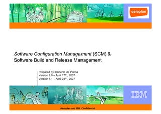 Software Configuration Management (SCM) &
Software Build and Release Management

          Prepared by: Roberto De Palma
          Version 1.0 – April 17th , 2007
          Version 1.1 – April 24th , 2007




                           Aeroplan and IBM Confidential
 