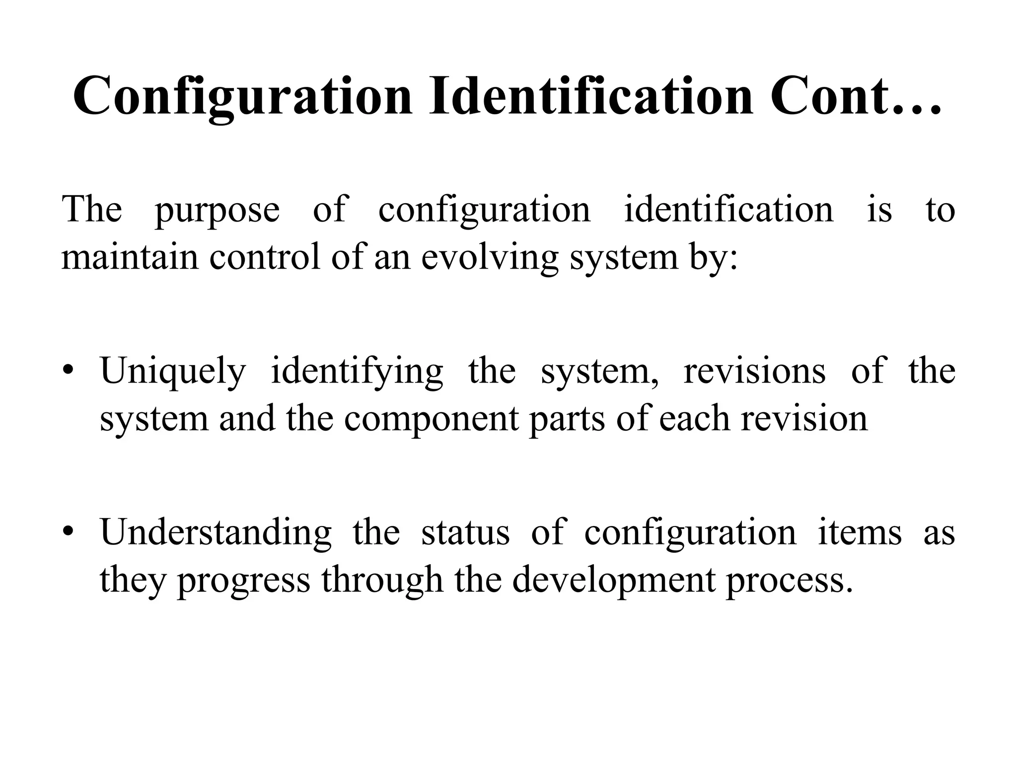Configuration Identification Cont…
The purpose of configuration identification is to
maintain control of an evolving system by:
• Uniquely identifying the system, revisions of the
system and the component parts of each revision
• Understanding the status of configuration items as
they progress through the development process.
 