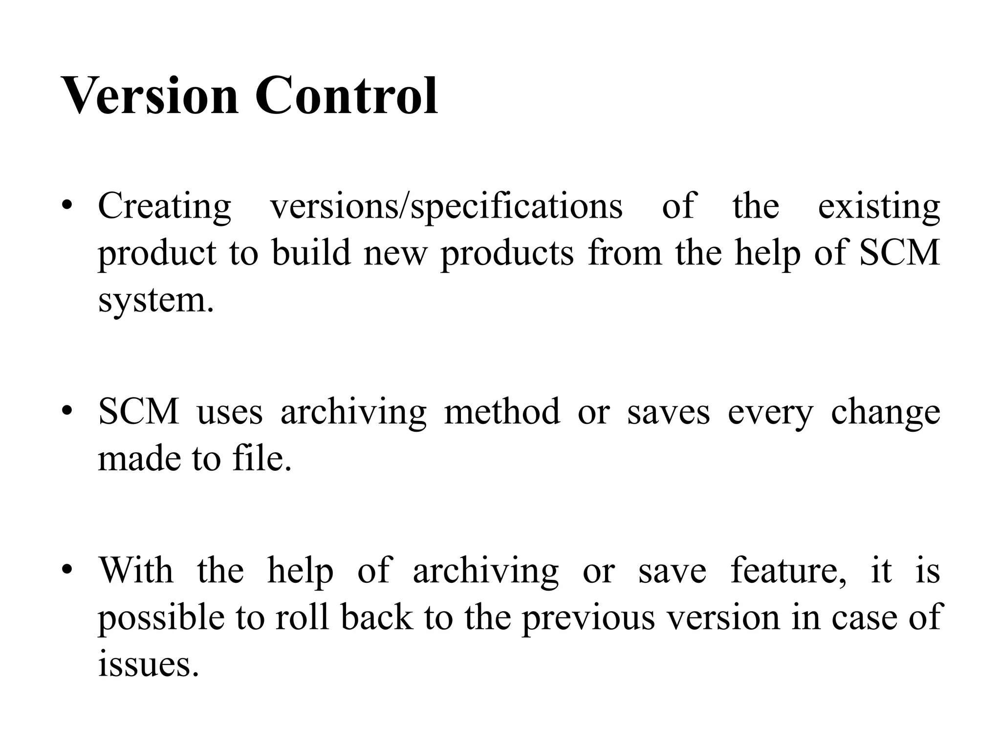 • Creating versions/specifications of the existing
product to build new products from the help of SCM
system.
• SCM uses archiving method or saves every change
made to file.
• With the help of archiving or save feature, it is
possible to roll back to the previous version in case of
issues.
Version Control
 