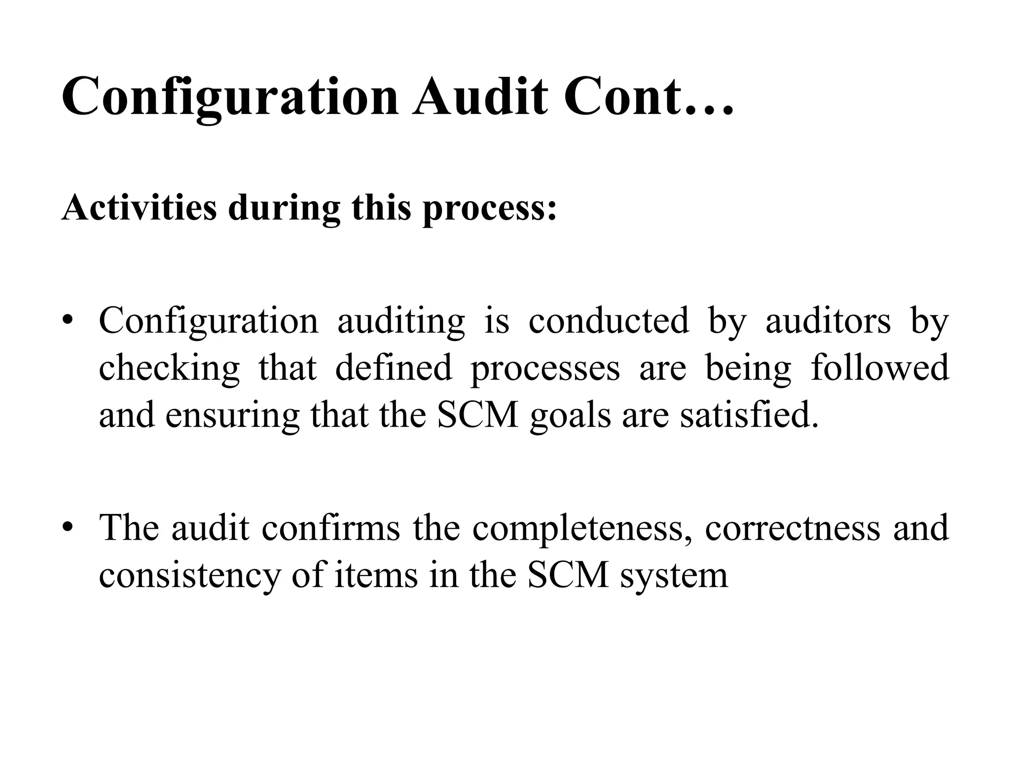 Activities during this process:
• Configuration auditing is conducted by auditors by
checking that defined processes are being followed
and ensuring that the SCM goals are satisfied.
• The audit confirms the completeness, correctness and
consistency of items in the SCM system
Configuration Audit Cont…
 