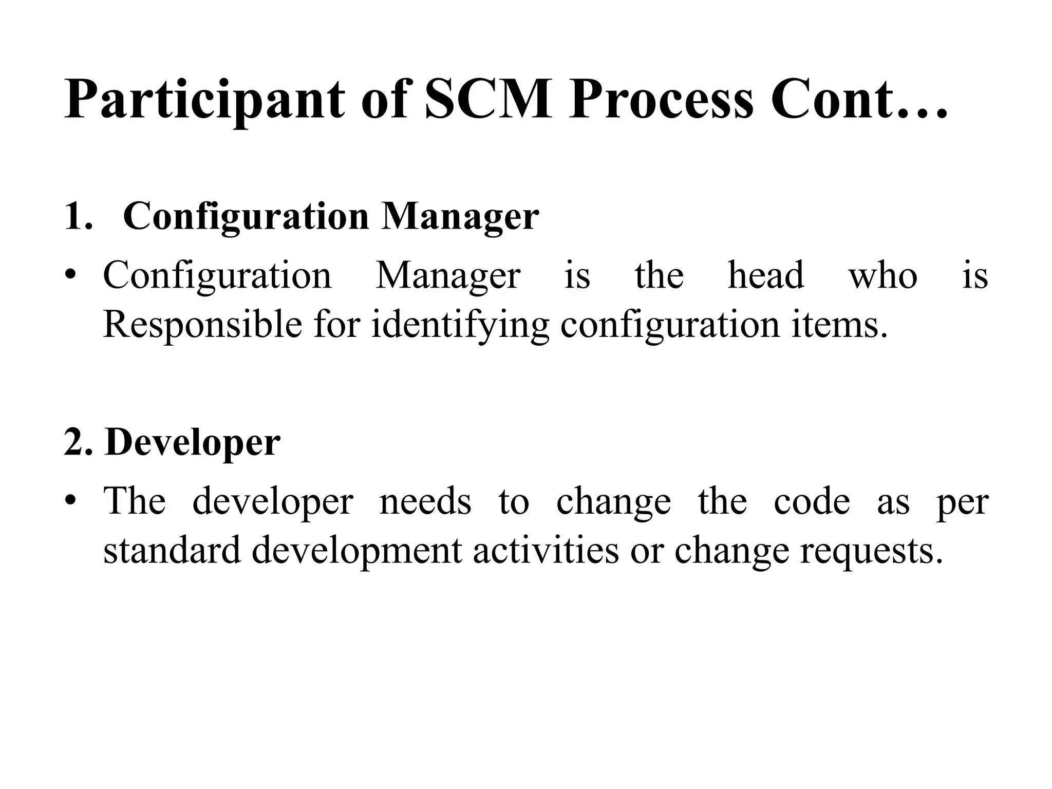 Participant of SCM Process Cont…
1. Configuration Manager
• Configuration Manager is the head who is
Responsible for identifying configuration items.
2. Developer
• The developer needs to change the code as per
standard development activities or change requests.
 