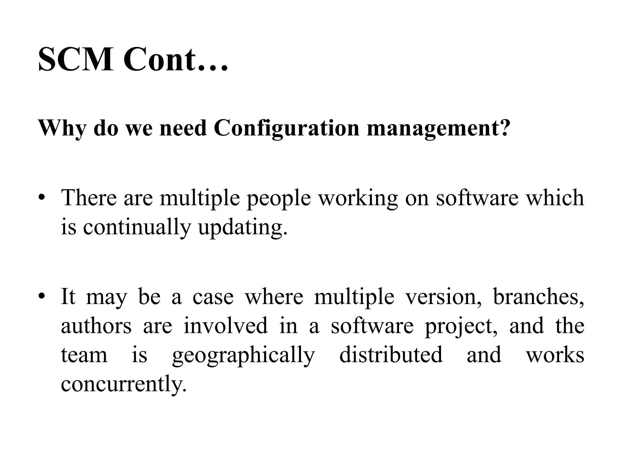 Why do we need Configuration management?
• There are multiple people working on software which
is continually updating.
• It may be a case where multiple version, branches,
authors are involved in a software project, and the
team is geographically distributed and works
concurrently.
SCM Cont…
 