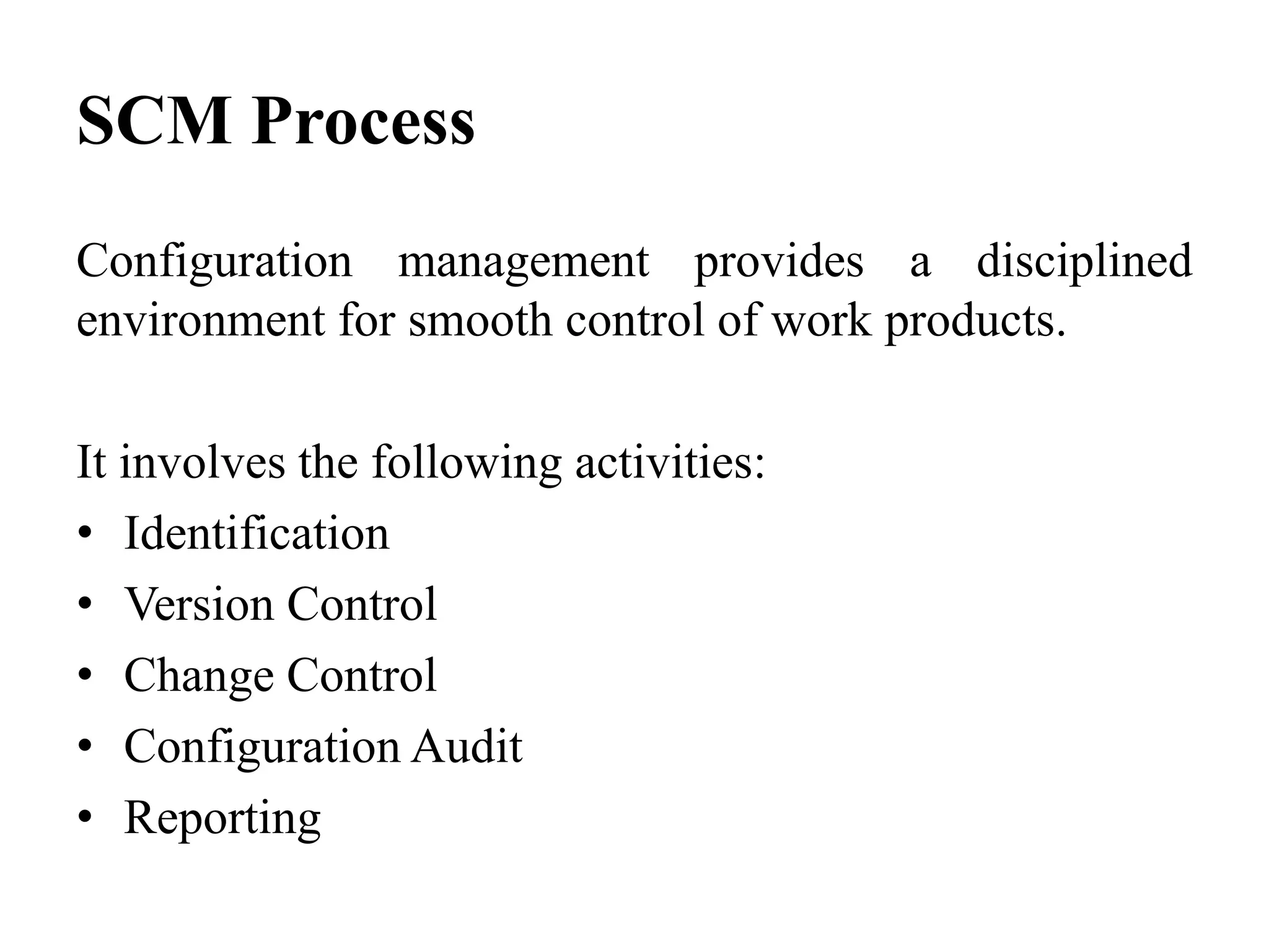 SCM Process
Configuration management provides a disciplined
environment for smooth control of work products.
It involves the following activities:
• Identification
• Version Control
• Change Control
• Configuration Audit
• Reporting
 