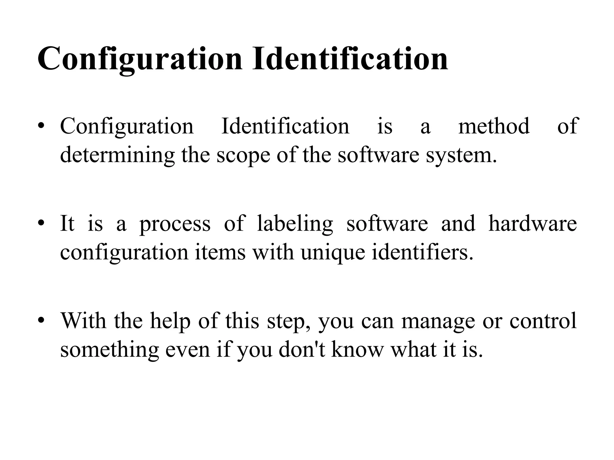 • Configuration Identification is a method of
determining the scope of the software system.
• It is a process of labeling software and hardware
configuration items with unique identifiers.
• With the help of this step, you can manage or control
something even if you don't know what it is.
Configuration Identification
 