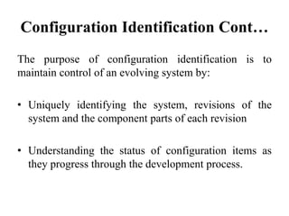 Configuration Identification Cont…
The purpose of configuration identification is to
maintain control of an evolving system by:
• Uniquely identifying the system, revisions of the
system and the component parts of each revision
• Understanding the status of configuration items as
they progress through the development process.
 