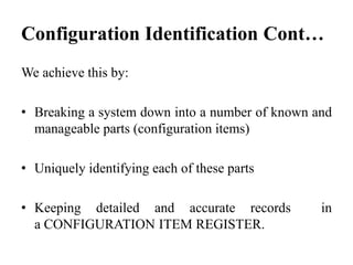 We achieve this by:
• Breaking a system down into a number of known and
manageable parts (configuration items)
• Uniquely identifying each of these parts
• Keeping detailed and accurate records in
a CONFIGURATION ITEM REGISTER.
Configuration Identification Cont…
 
