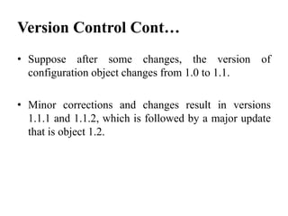 • Suppose after some changes, the version of
configuration object changes from 1.0 to 1.1.
• Minor corrections and changes result in versions
1.1.1 and 1.1.2, which is followed by a major update
that is object 1.2.
Version Control Cont…
 