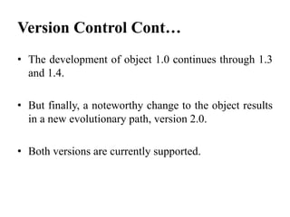 • The development of object 1.0 continues through 1.3
and 1.4.
• But finally, a noteworthy change to the object results
in a new evolutionary path, version 2.0.
• Both versions are currently supported.
Version Control Cont…
 