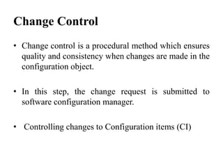 • Change control is a procedural method which ensures
quality and consistency when changes are made in the
configuration object.
• In this step, the change request is submitted to
software configuration manager.
• Controlling changes to Configuration items (CI)
Change Control
 