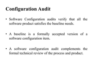 • Software Configuration audits verify that all the
software product satisfies the baseline needs.
• A baseline is a formally accepted version of a
software configuration item.
• A software configuration audit complements the
formal technical review of the process and product.
Configuration Audit
 