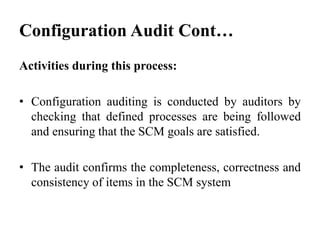 Activities during this process:
• Configuration auditing is conducted by auditors by
checking that defined processes are being followed
and ensuring that the SCM goals are satisfied.
• The audit confirms the completeness, correctness and
consistency of items in the SCM system
Configuration Audit Cont…
 