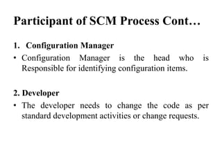Participant of SCM Process Cont…
1. Configuration Manager
• Configuration Manager is the head who is
Responsible for identifying configuration items.
2. Developer
• The developer needs to change the code as per
standard development activities or change requests.
 