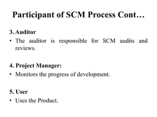 Participant of SCM Process Cont…
3. Auditor
• The auditor is responsible for SCM audits and
reviews.
4. Project Manager:
• Monitors the progress of development.
5. User
• Uses the Product.
 