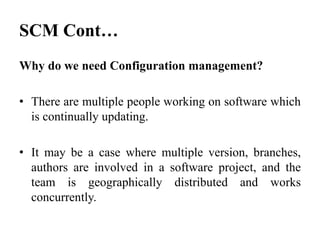 Why do we need Configuration management?
• There are multiple people working on software which
is continually updating.
• It may be a case where multiple version, branches,
authors are involved in a software project, and the
team is geographically distributed and works
concurrently.
SCM Cont…
 