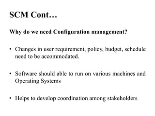Why do we need Configuration management?
• Changes in user requirement, policy, budget, schedule
need to be accommodated.
• Software should able to run on various machines and
Operating Systems
• Helps to develop coordination among stakeholders
SCM Cont…
 