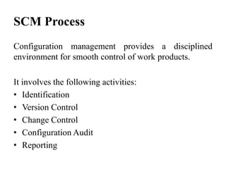 SCM Process
Configuration management provides a disciplined
environment for smooth control of work products.
It involves the following activities:
• Identification
• Version Control
• Change Control
• Configuration Audit
• Reporting
 