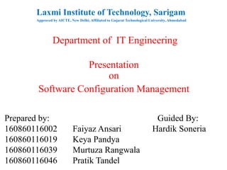 Laxmi Institute of Technology, Sarigam
Approved by AICTE, New Delhi; Affiliated to Gujarat Technological University, Ahmedabad
Department of IT Engineering
Presentation
on
Software Configuration Management
Prepared by: Guided By:
160860116002 Faiyaz Ansari Hardik Soneria
160860116019 Keya Pandya
160860116039 Murtuza Rangwala
160860116046 Pratik Tandel
 