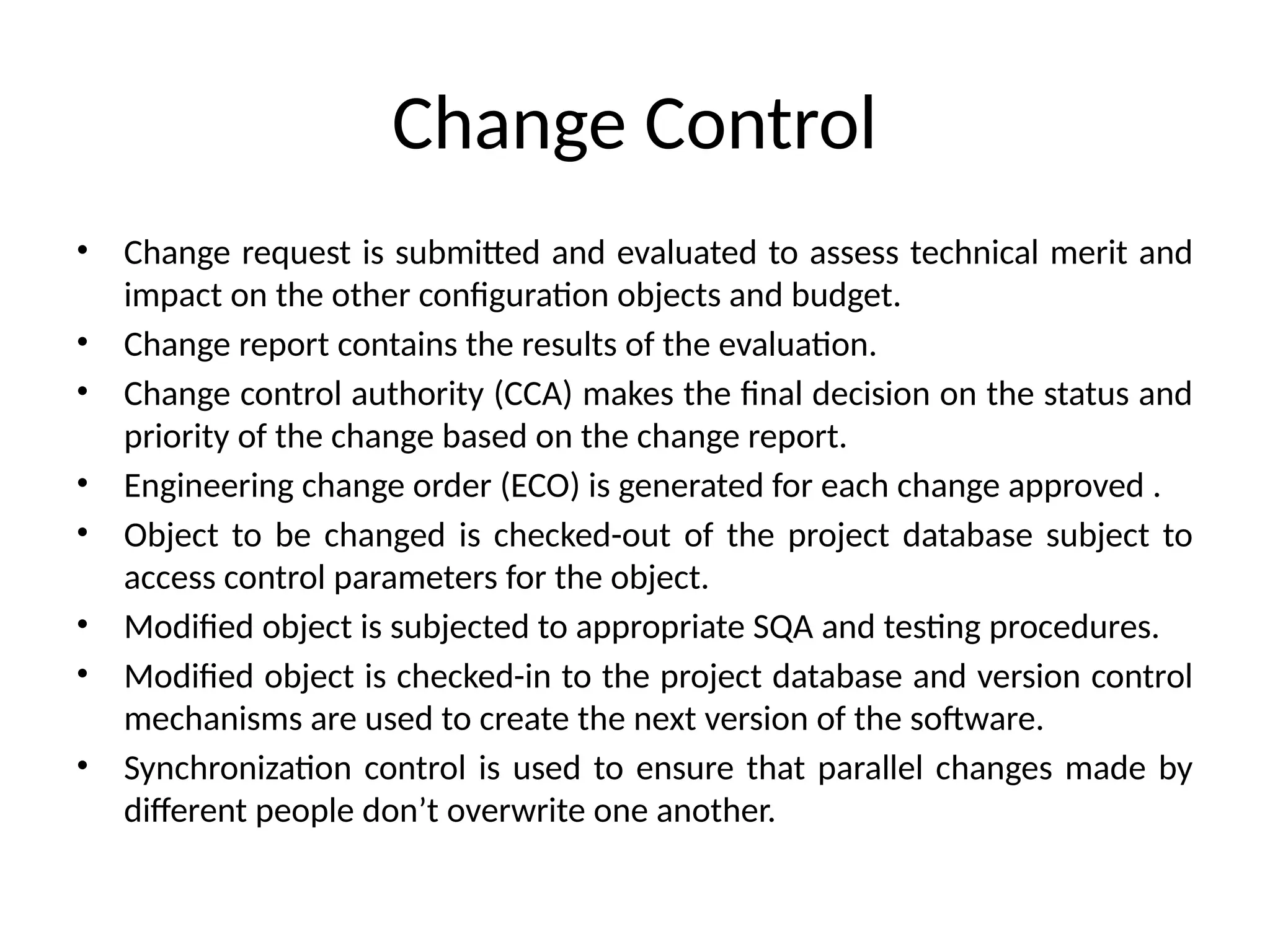 Change Control • Change request is submitted and evaluated to assess technical merit and impact on the other configuration objects and budget. • Change report contains the results of the evaluation. • Change control authority (CCA) makes the final decision on the status and priority of the change based on the change report. • Engineering change order (ECO) is generated for each change approved . • Object to be changed is checked-out of the project database subject to access control parameters for the object. • Modified object is subjected to appropriate SQA and testing procedures. • Modified object is checked-in to the project database and version control mechanisms are used to create the next version of the software. • Synchronization control is used to ensure that parallel changes made by different people don’t overwrite one another. 